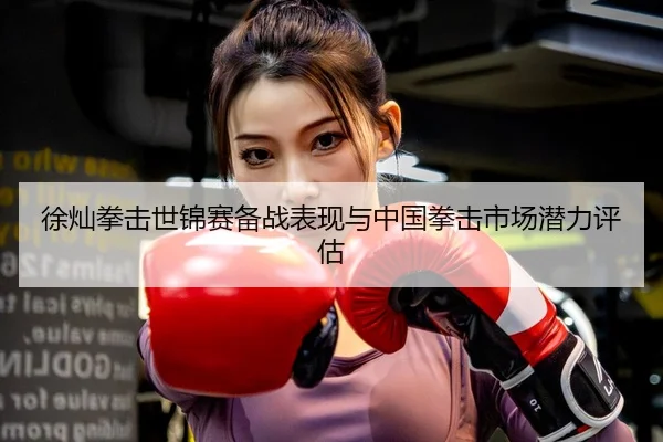 徐灿拳击世锦赛备战表现与中国拳击市场潜力评估